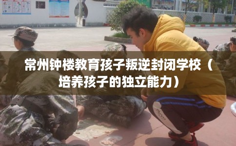 常州钟楼教育孩子叛逆封闭学校（培养孩子的独立能力）