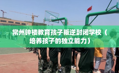 常州钟楼教育孩子叛逆封闭学校（培养孩子的独立能力）