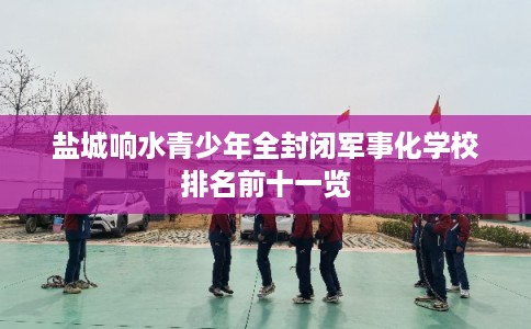 盐城响水青少年全封闭军事化学校排名前十一览 盐城响水青少年全封闭军事化学校排名前十一览