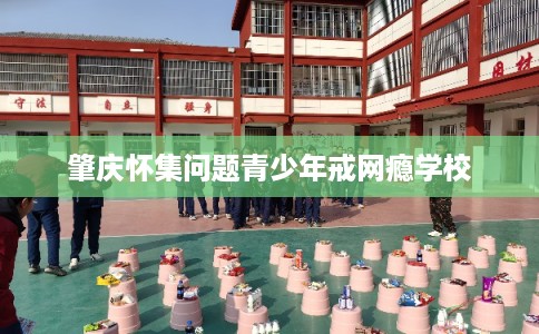 肇庆怀集问题青少年戒网瘾学校