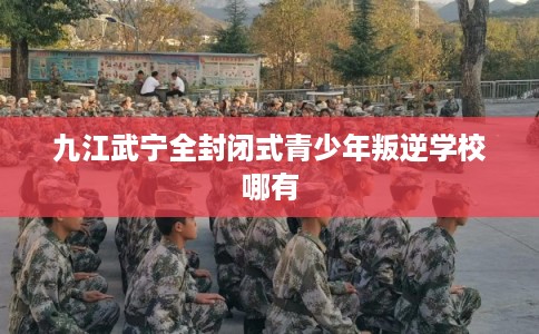 九江武宁全封闭式青少年叛逆学校哪有