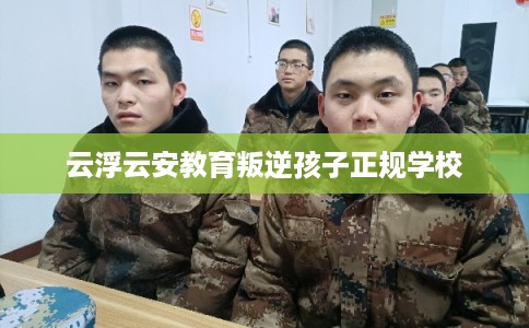云浮云安教育叛逆孩子正规学校 云浮云安教育叛逆孩子正规学校