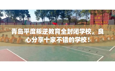 青岛平度叛逆教育全封闭学校,良心分享十家不错的学校! 青岛平度叛逆教育全封闭学校,良心分享十家不错的学校!