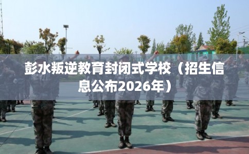 彭水叛逆教育封闭式学校（招生信息公布2026年）