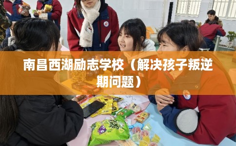 南昌西湖励志学校（解决孩子叛逆期问题）