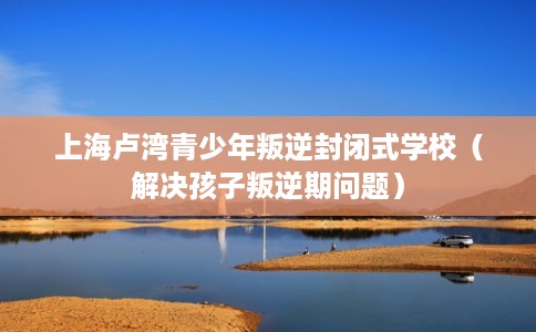 上海卢湾青少年叛逆封闭式学校(解决孩子叛逆期问题) 上海卢湾青少年叛逆封闭式学校(解决孩子叛逆期问题)
