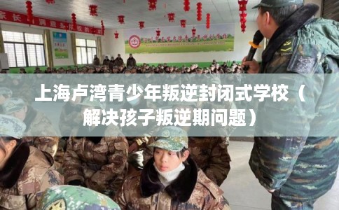 上海卢湾青少年叛逆封闭式学校(解决孩子叛逆期问题) 上海卢湾青少年叛逆封闭式学校(解决孩子叛逆期问题)