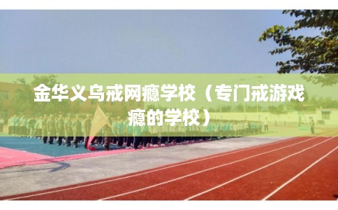 金华义乌戒网瘾学校(专门戒游戏瘾的学校) 金华义乌戒网瘾学校(专门戒游戏瘾的学校)