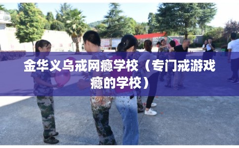 金华义乌戒网瘾学校(专门戒游戏瘾的学校) 金华义乌戒网瘾学校(专门戒游戏瘾的学校)