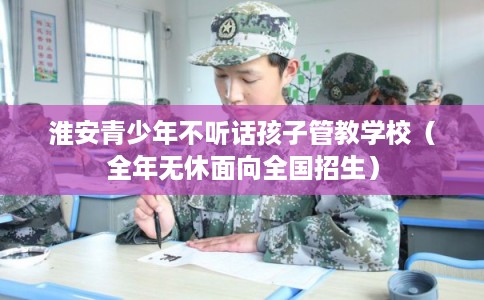 淮安青少年不听话孩子管教学校（全年无休面向全国招生）