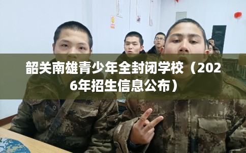 韶关南雄青少年全封闭学校（2026年招生信息公布）