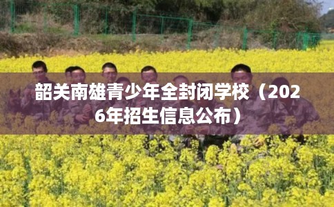 韶关南雄青少年全封闭学校（2026年招生信息公布）