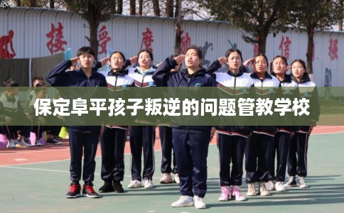 保定阜平孩子叛逆的问题管教学校 保定阜平孩子叛逆的问题管教学校