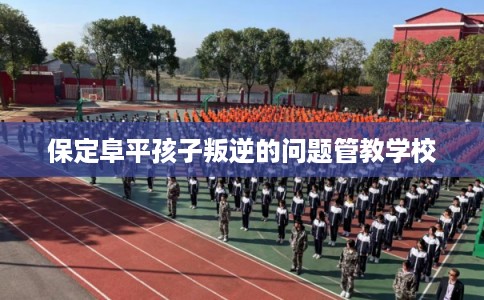 保定阜平孩子叛逆的问题管教学校 保定阜平孩子叛逆的问题管教学校