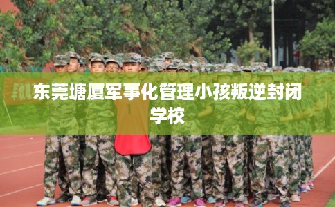 东莞塘厦军事化管理小孩叛逆封闭学校