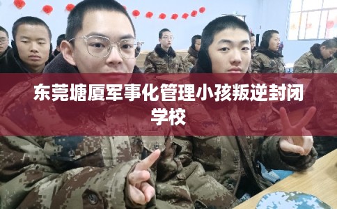 东莞塘厦军事化管理小孩叛逆封闭学校