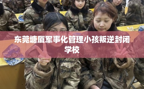 东莞塘厦军事化管理小孩叛逆封闭学校