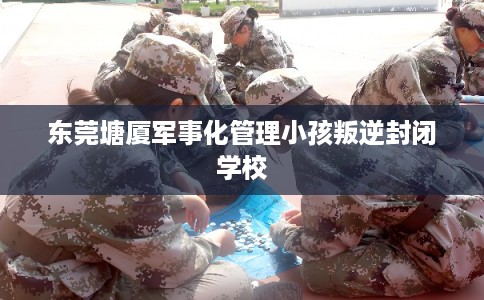 东莞塘厦军事化管理小孩叛逆封闭学校