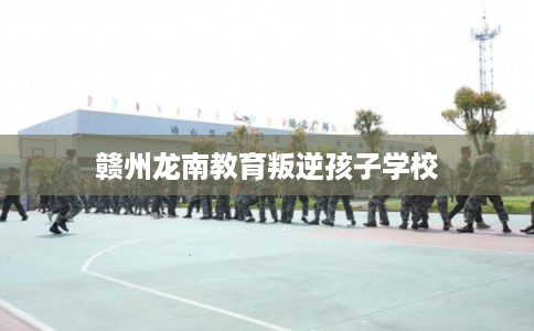 赣州龙南教育叛逆孩子学校
