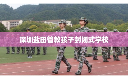 深圳盐田管教孩子封闭式学校 深圳盐田管教孩子封闭式学校