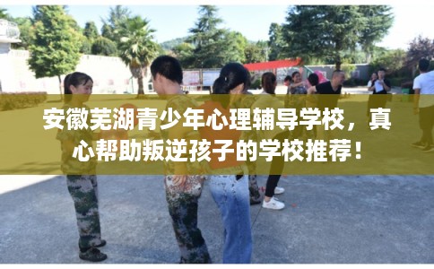 安徽芜湖青少年心理辅导学校，真心帮助叛逆孩子的学校推荐！