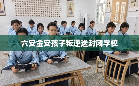 六安金安孩子叛逆送封闭学校 六安金安孩子叛逆送封闭学校
