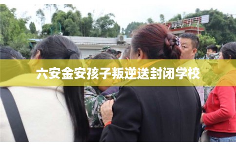 六安金安孩子叛逆送封闭学校