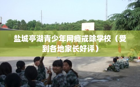 盐城亭湖青少年网瘾戒除学校(受到各地家长好评) 盐城亭湖青少年网瘾戒除学校(受到各地家长好评)