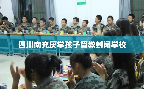 四川南充厌学孩子管教封闭学校 四川南充厌学孩子管教封闭学校