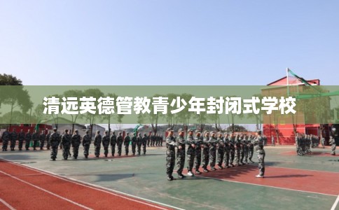 清远英德管教青少年封闭式学校 清远英德管教青少年封闭式学校
