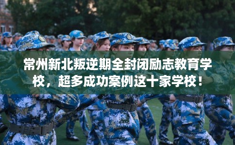 常州新北叛逆期全封闭励志教育学校，超多成功案例这十家学校！