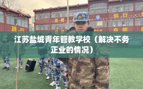 江苏盐城青年管教学校（解决不务正业的情况）