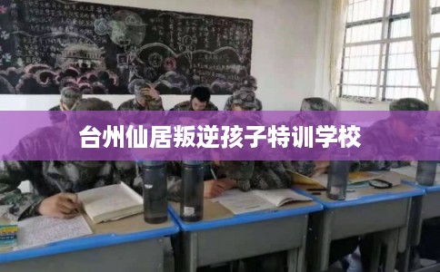 台州仙居叛逆孩子特训学校 台州仙居叛逆孩子特训学校