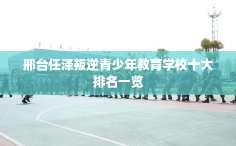 邢台任泽叛逆青少年教育学校十大排名一览