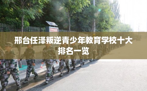 邢台任泽叛逆青少年教育学校十大排名一览