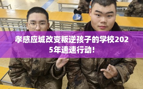 孝感应城改变叛逆孩子的学校2025年速速行动!