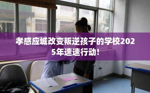 孝感应城改变叛逆孩子的学校2025年速速行动!