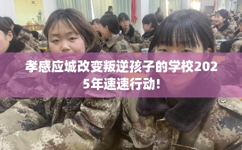 孝感应城改变叛逆孩子的学校2025年速速行动!
