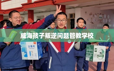 威海孩子叛逆问题管教学校 威海孩子叛逆问题管教学校