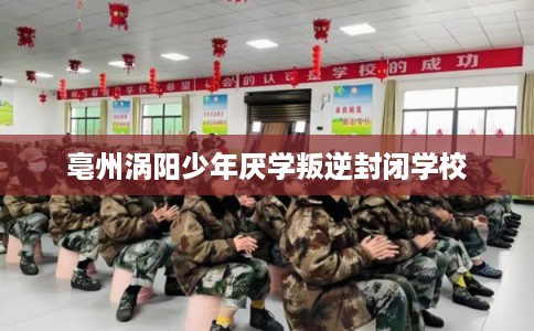 亳州涡阳少年厌学叛逆封闭学校