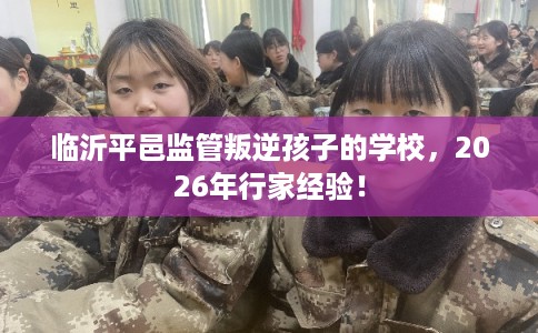 临沂平邑监管叛逆孩子的学校,2026年行家经验! 临沂平邑监管叛逆孩子的学校,2026年行家经验!
