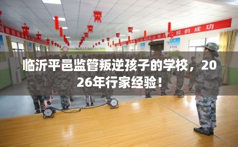 临沂平邑监管叛逆孩子的学校，2026年行家经验！