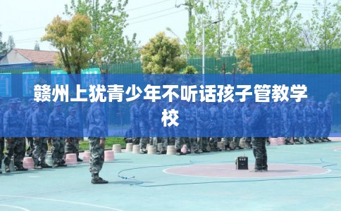 赣州上犹青少年不听话孩子管教学校 赣州上犹青少年不听话孩子管教学校