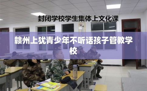 赣州上犹青少年不听话孩子管教学校