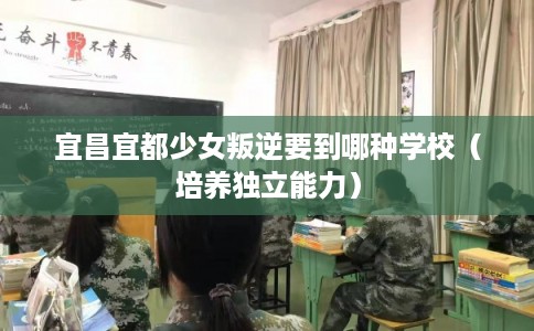 宜昌宜都少女叛逆要到哪种学校（培养独立能力）