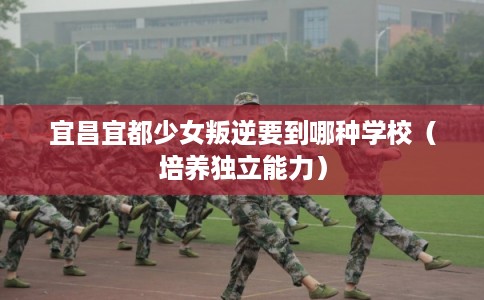 宜昌宜都少女叛逆要到哪种学校（培养独立能力）