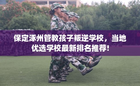 保定涿州管教孩子叛逆学校，当地优选学校最新排名推荐!