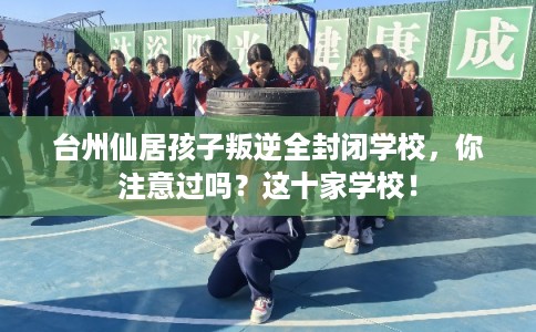 台州仙居孩子叛逆全封闭学校，你注意过吗？这十家学校！
