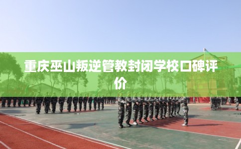 重庆巫山叛逆管教封闭学校口碑评价