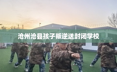 沧州沧县孩子叛逆送封闭学校 沧州沧县孩子叛逆送封闭学校